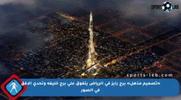 «تصميم مذهل» برج رايز في الرياض يتفوق على برج خليفة وتحدي الأفق في الصور